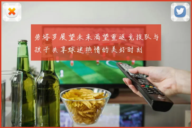 劳塔罗展望未来渴望重返竞技队与孩子共享球迷热情的美好时刻