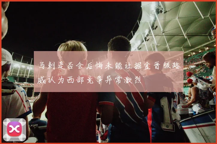 马刺是否会后悔未能让掘金晋级路威认为西部竞争异常激烈
