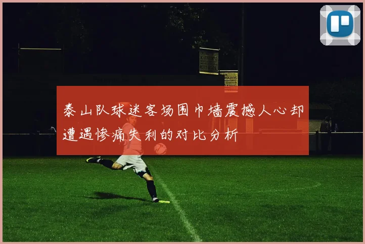 泰山队球迷客场围巾墙震撼人心却遭遇惨痛失利的对比分析
