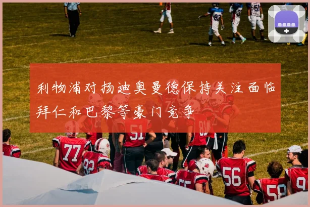 利物浦对扬迪奥曼德保持关注面临拜仁和巴黎等豪门竞争