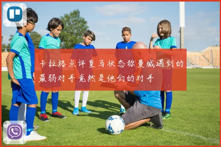 卡拉格点评皇马状态称曼城遇到的最弱对手竟然是他们的对手