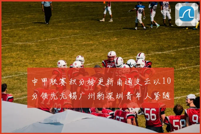 中甲联赛积分榜更新南通支云以10分领先无锡广州豹深圳青年人紧随其后