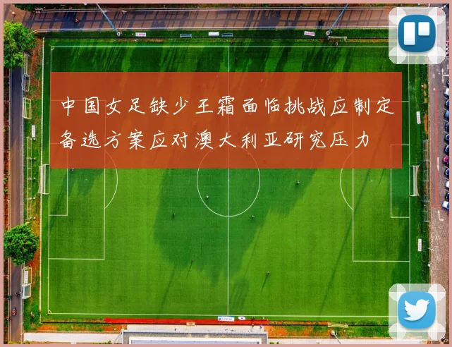 中国女足缺少王霜面临挑战应制定备选方案应对澳大利亚研究压力