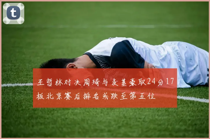 王哲林对决周琦与麦基豪取24分17板北京赛后排名或跌至第五位