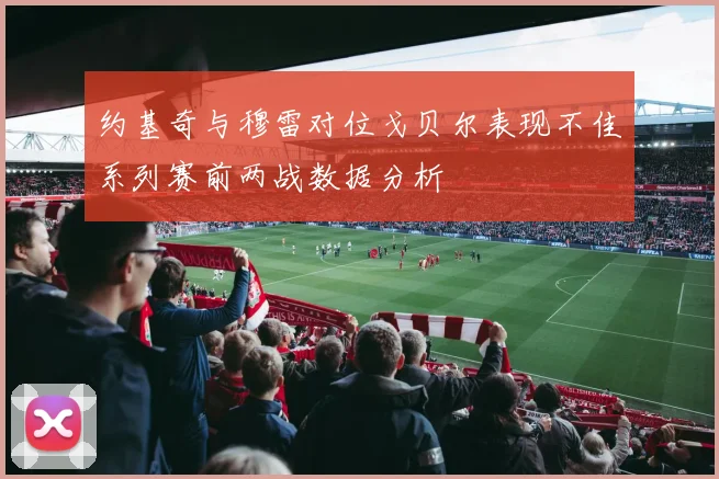 约基奇与穆雷对位戈贝尔表现不佳系列赛前两战数据分析