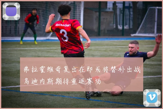 弗拉霍维奇复出在即或将替补出战乌迪内斯期待重返赛场