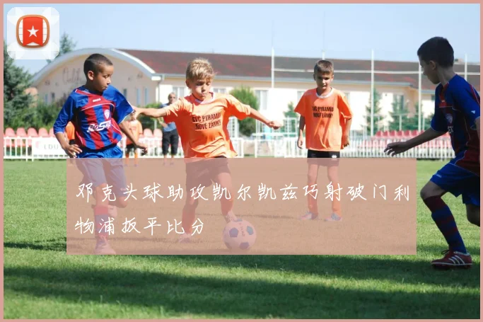 邓克头球助攻凯尔凯兹巧射破门利物浦扳平比分