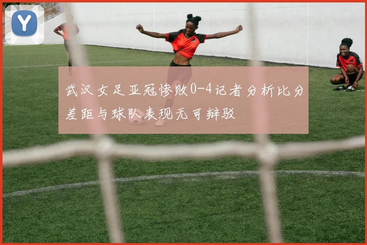 武汉女足亚冠惨败0-4记者分析比分差距与球队表现无可辩驳