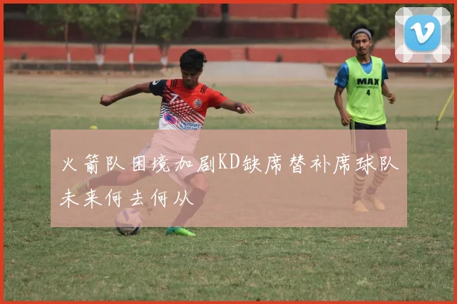 火箭队困境加剧KD缺席替补席球队未来何去何从