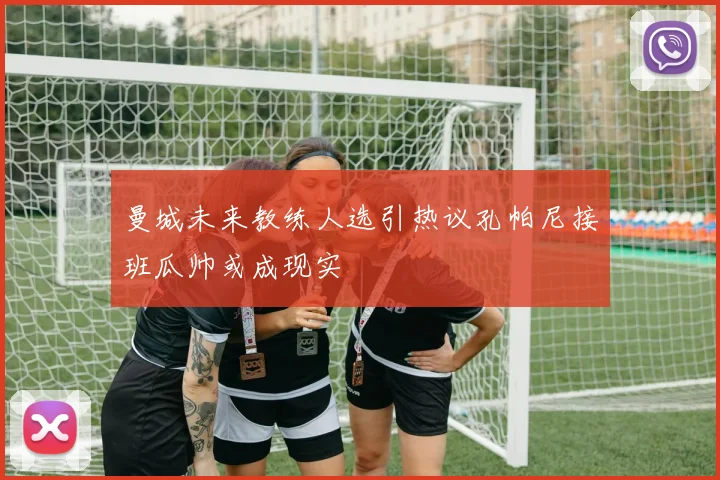 曼城未来教练人选引热议孔帕尼接班瓜帅或成现实