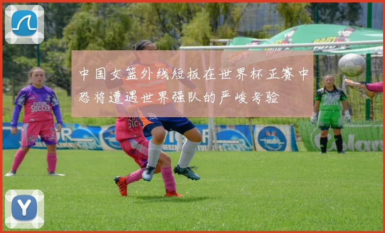 中国女篮外线短板在世界杯正赛中恐将遭遇世界强队的严峻考验
