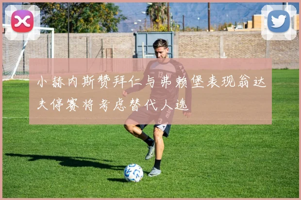 小赫内斯赞拜仁与弗赖堡表现翁达夫停赛将考虑替代人选