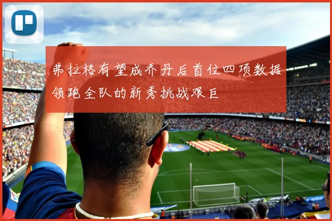 弗拉格有望成乔丹后首位四项数据领跑全队的新秀挑战艰巨