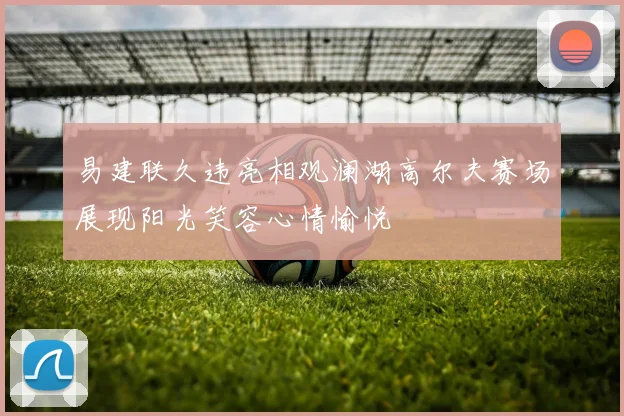 易建联久违亮相观澜湖高尔夫赛场展现阳光笑容心情愉悦