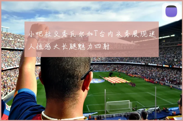 小吧社交秀瓦尔加T台内衣秀展现迷人性感大长腿魅力四射