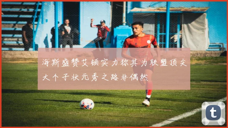 海斯盛赞艾顿实力称其为联盟顶尖大个子状元秀之路非偶然