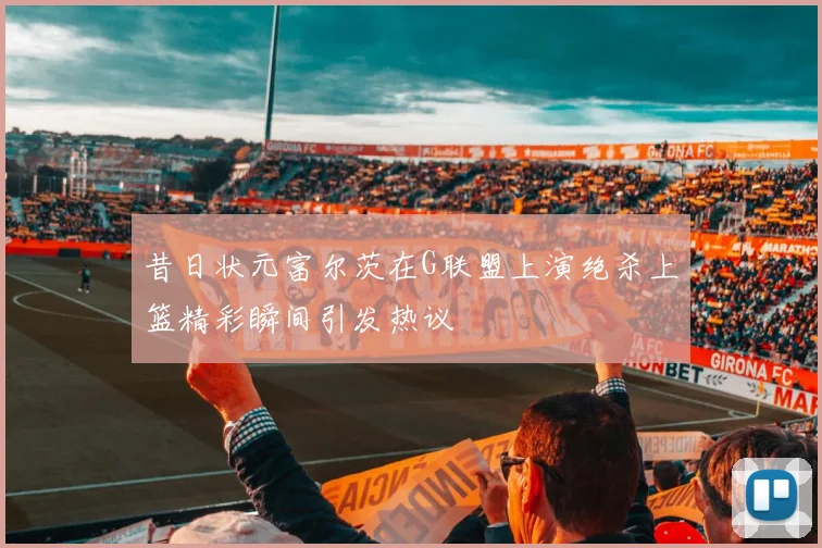 昔日状元富尔茨在G联盟上演绝杀上篮精彩瞬间引发热议