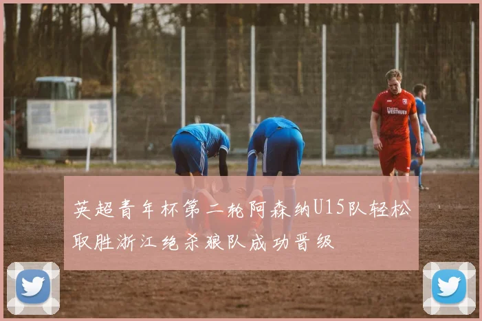 英超青年杯第二轮阿森纳U15队轻松取胜浙江绝杀狼队成功晋级